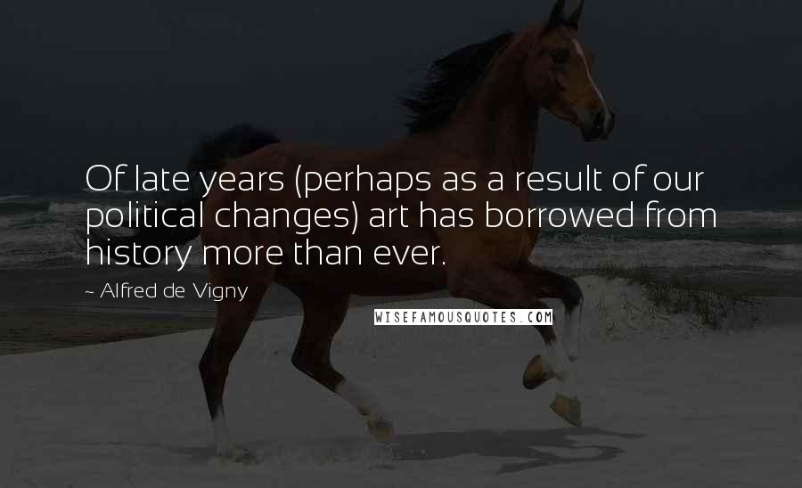 Alfred De Vigny Quotes: Of late years (perhaps as a result of our political changes) art has borrowed from history more than ever.