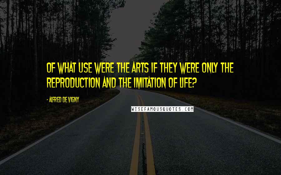 Alfred De Vigny Quotes: Of what use were the arts if they were only the reproduction and the imitation of life?