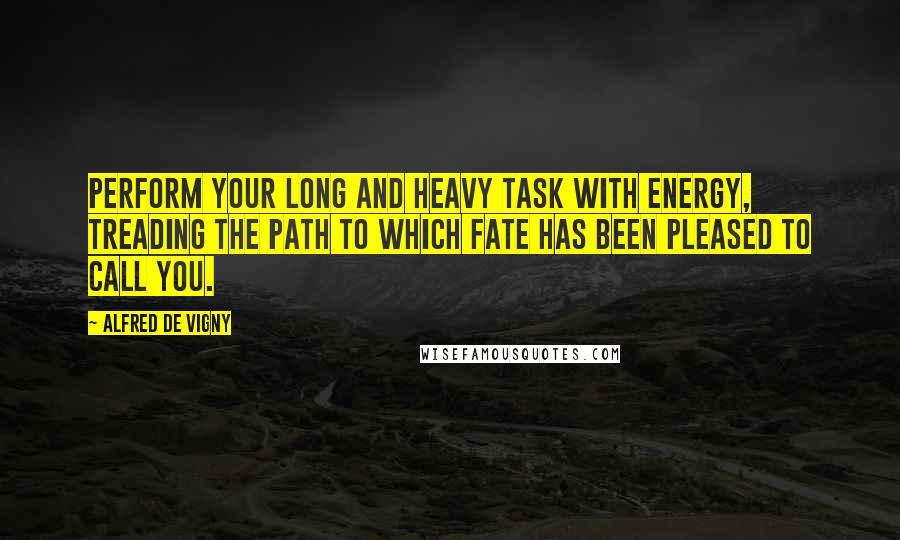 Alfred De Vigny Quotes: Perform your long and heavy task with energy, treading the path to which Fate has been pleased to call you.