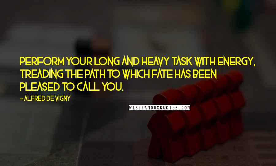 Alfred De Vigny Quotes: Perform your long and heavy task with energy, treading the path to which Fate has been pleased to call you.