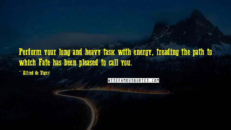 Alfred De Vigny Quotes: Perform your long and heavy task with energy, treading the path to which Fate has been pleased to call you.