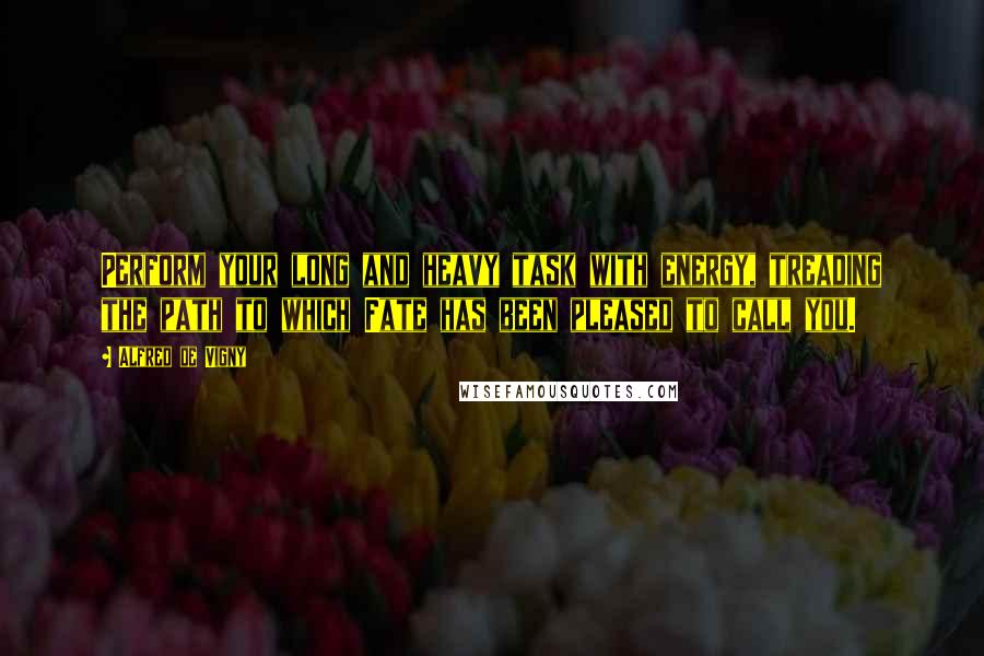 Alfred De Vigny Quotes: Perform your long and heavy task with energy, treading the path to which Fate has been pleased to call you.