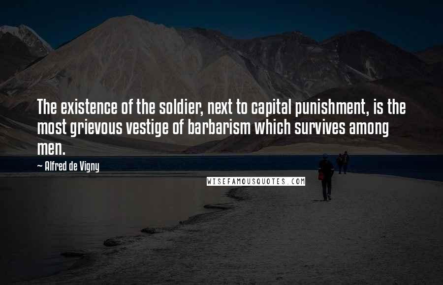 Alfred De Vigny Quotes: The existence of the soldier, next to capital punishment, is the most grievous vestige of barbarism which survives among men.