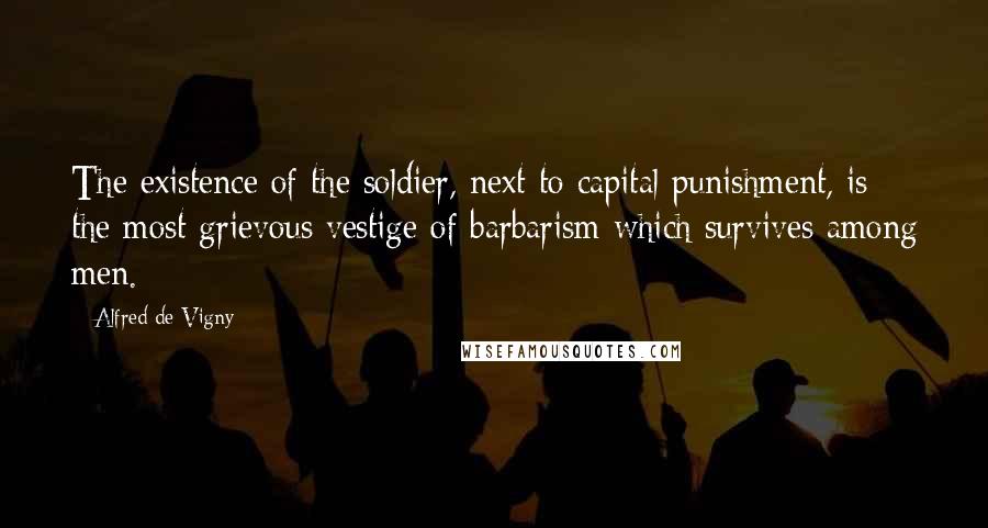 Alfred De Vigny Quotes: The existence of the soldier, next to capital punishment, is the most grievous vestige of barbarism which survives among men.