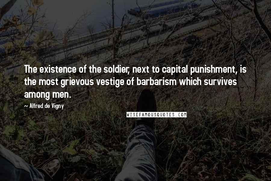 Alfred De Vigny Quotes: The existence of the soldier, next to capital punishment, is the most grievous vestige of barbarism which survives among men.
