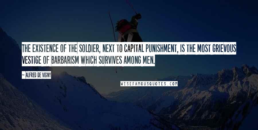 Alfred De Vigny Quotes: The existence of the soldier, next to capital punishment, is the most grievous vestige of barbarism which survives among men.