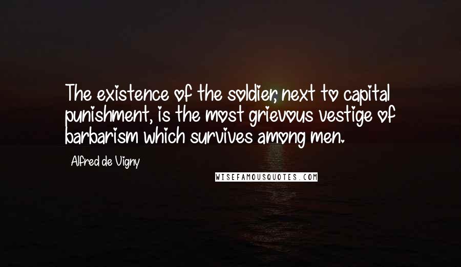 Alfred De Vigny Quotes: The existence of the soldier, next to capital punishment, is the most grievous vestige of barbarism which survives among men.