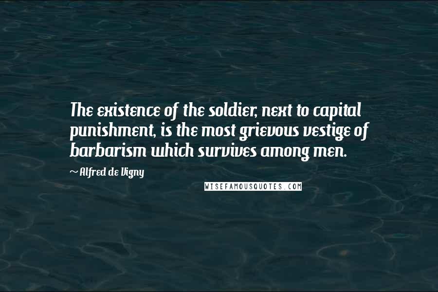 Alfred De Vigny Quotes: The existence of the soldier, next to capital punishment, is the most grievous vestige of barbarism which survives among men.
