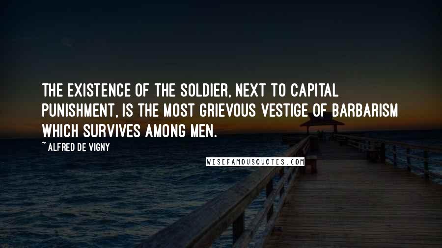 Alfred De Vigny Quotes: The existence of the soldier, next to capital punishment, is the most grievous vestige of barbarism which survives among men.