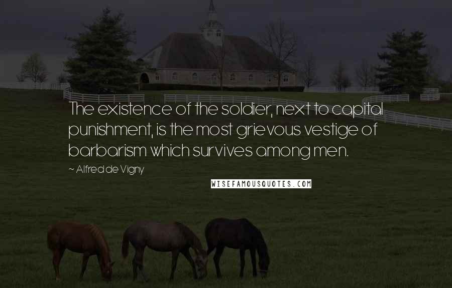 Alfred De Vigny Quotes: The existence of the soldier, next to capital punishment, is the most grievous vestige of barbarism which survives among men.