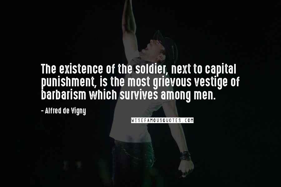 Alfred De Vigny Quotes: The existence of the soldier, next to capital punishment, is the most grievous vestige of barbarism which survives among men.