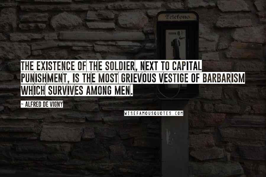 Alfred De Vigny Quotes: The existence of the soldier, next to capital punishment, is the most grievous vestige of barbarism which survives among men.