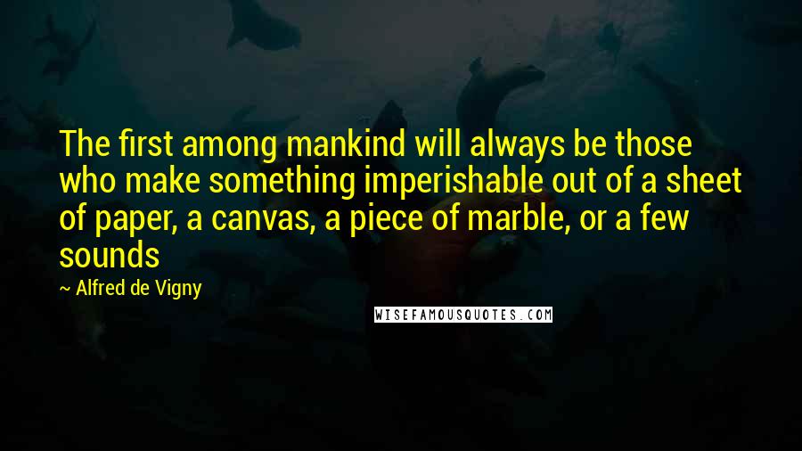 Alfred De Vigny Quotes: The first among mankind will always be those who make something imperishable out of a sheet of paper, a canvas, a piece of marble, or a few sounds
