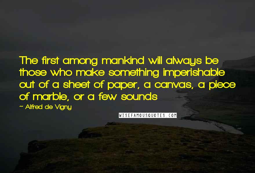 Alfred De Vigny Quotes: The first among mankind will always be those who make something imperishable out of a sheet of paper, a canvas, a piece of marble, or a few sounds