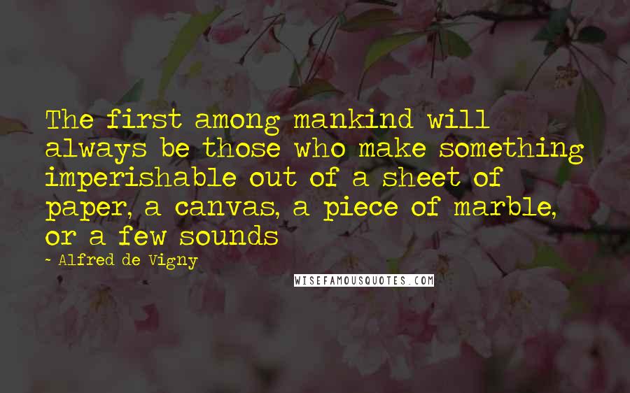 Alfred De Vigny Quotes: The first among mankind will always be those who make something imperishable out of a sheet of paper, a canvas, a piece of marble, or a few sounds