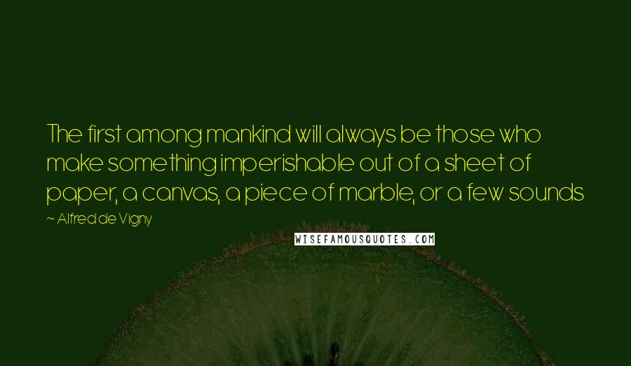 Alfred De Vigny Quotes: The first among mankind will always be those who make something imperishable out of a sheet of paper, a canvas, a piece of marble, or a few sounds