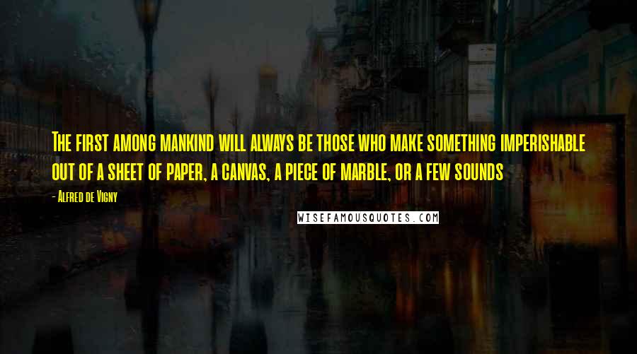 Alfred De Vigny Quotes: The first among mankind will always be those who make something imperishable out of a sheet of paper, a canvas, a piece of marble, or a few sounds