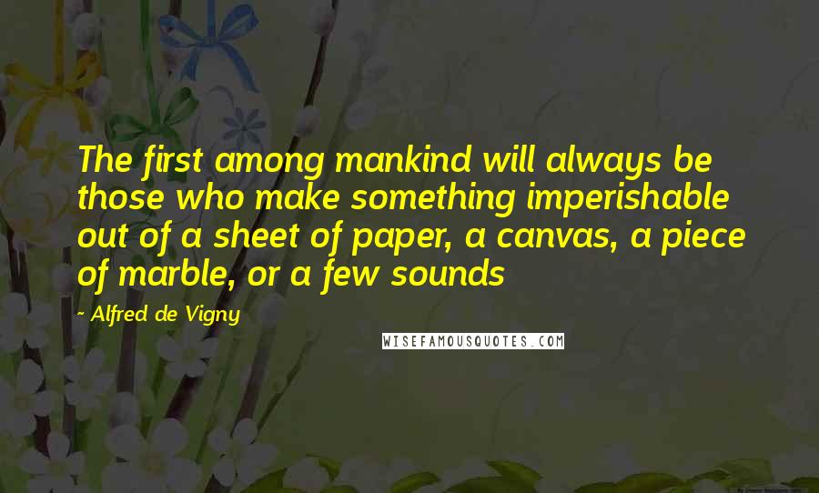 Alfred De Vigny Quotes: The first among mankind will always be those who make something imperishable out of a sheet of paper, a canvas, a piece of marble, or a few sounds