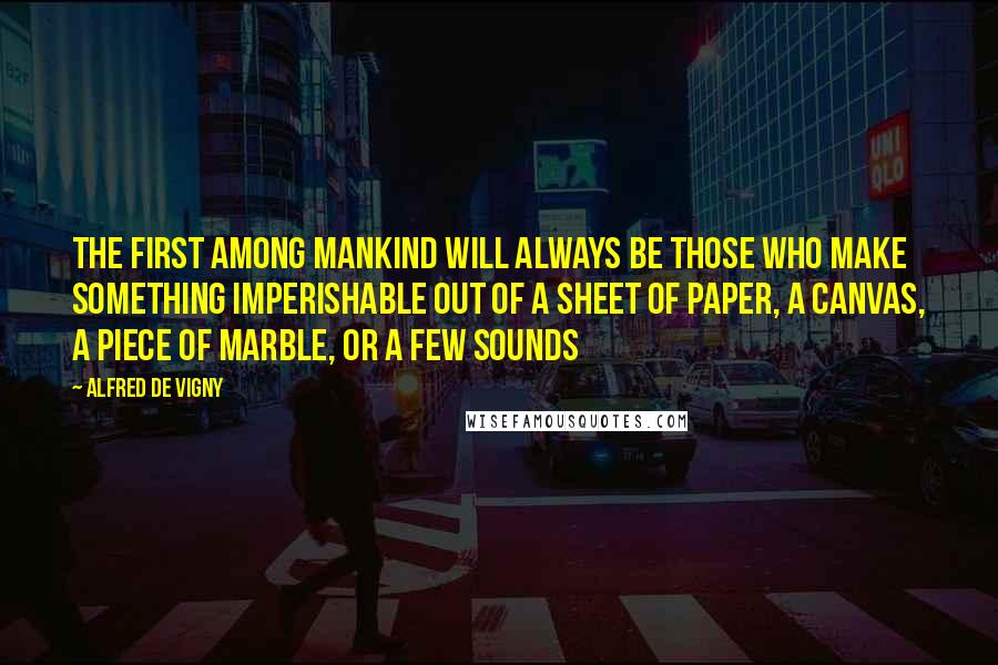 Alfred De Vigny Quotes: The first among mankind will always be those who make something imperishable out of a sheet of paper, a canvas, a piece of marble, or a few sounds