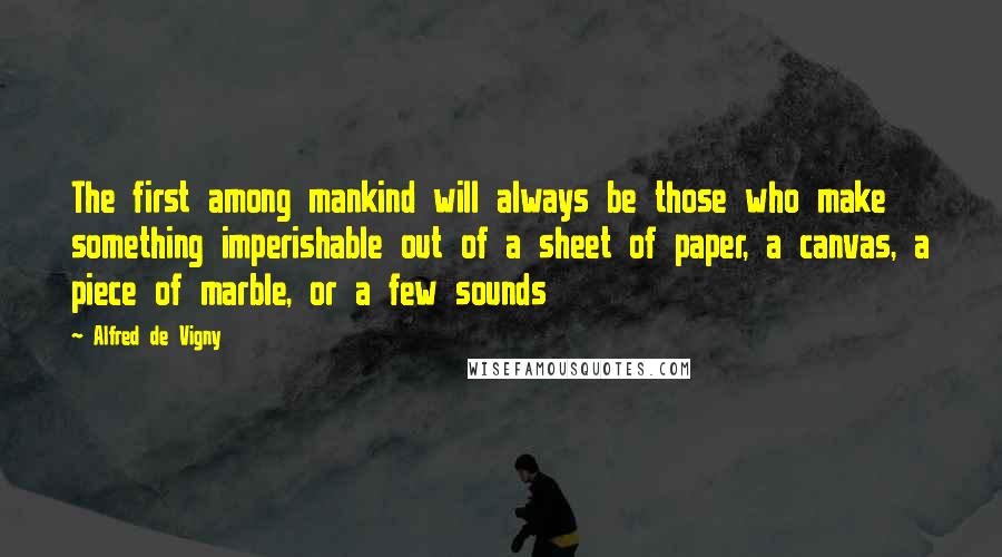 Alfred De Vigny Quotes: The first among mankind will always be those who make something imperishable out of a sheet of paper, a canvas, a piece of marble, or a few sounds