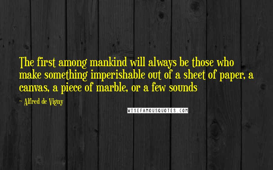 Alfred De Vigny Quotes: The first among mankind will always be those who make something imperishable out of a sheet of paper, a canvas, a piece of marble, or a few sounds