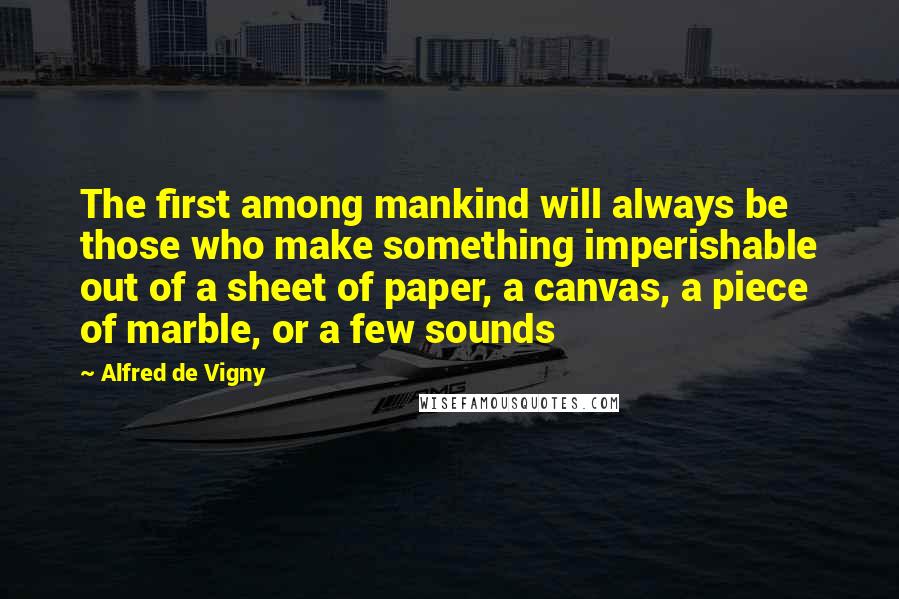 Alfred De Vigny Quotes: The first among mankind will always be those who make something imperishable out of a sheet of paper, a canvas, a piece of marble, or a few sounds