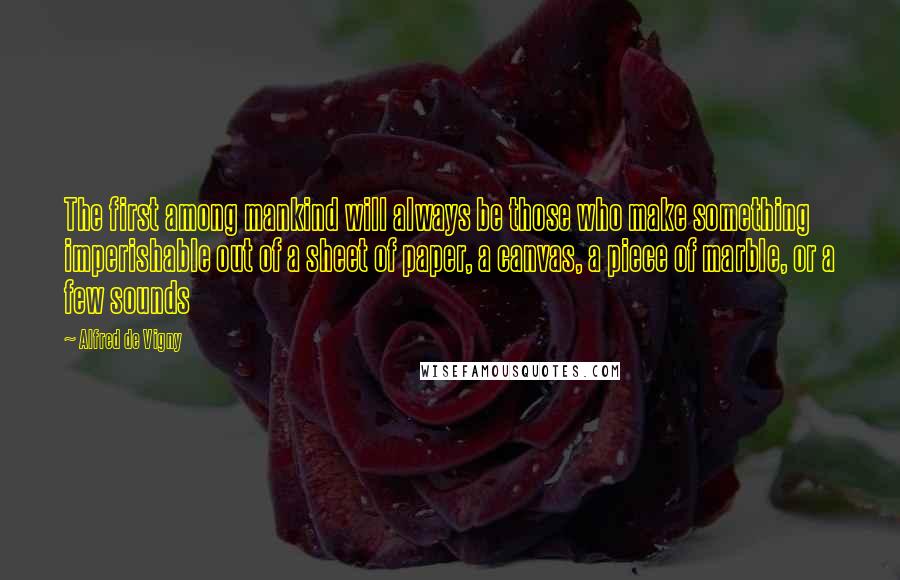 Alfred De Vigny Quotes: The first among mankind will always be those who make something imperishable out of a sheet of paper, a canvas, a piece of marble, or a few sounds