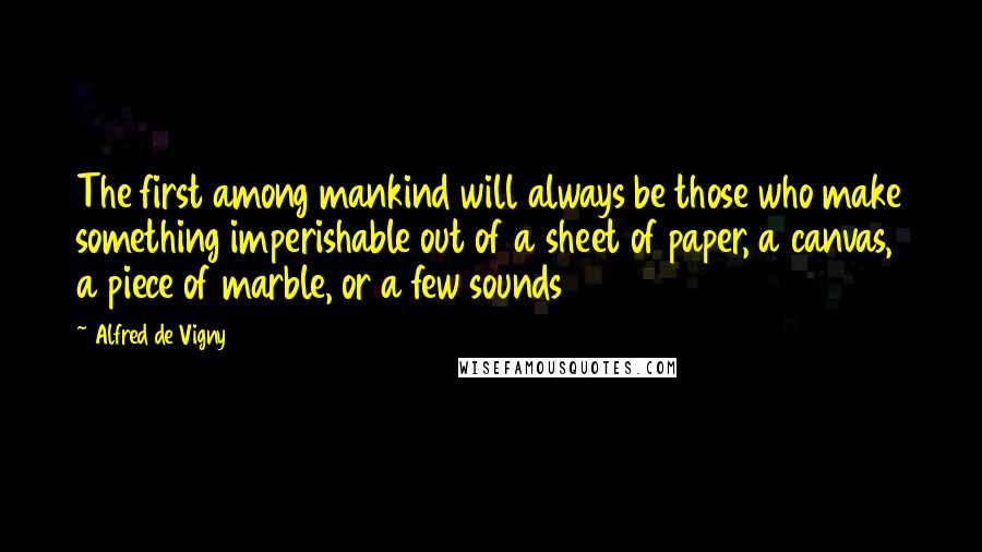 Alfred De Vigny Quotes: The first among mankind will always be those who make something imperishable out of a sheet of paper, a canvas, a piece of marble, or a few sounds