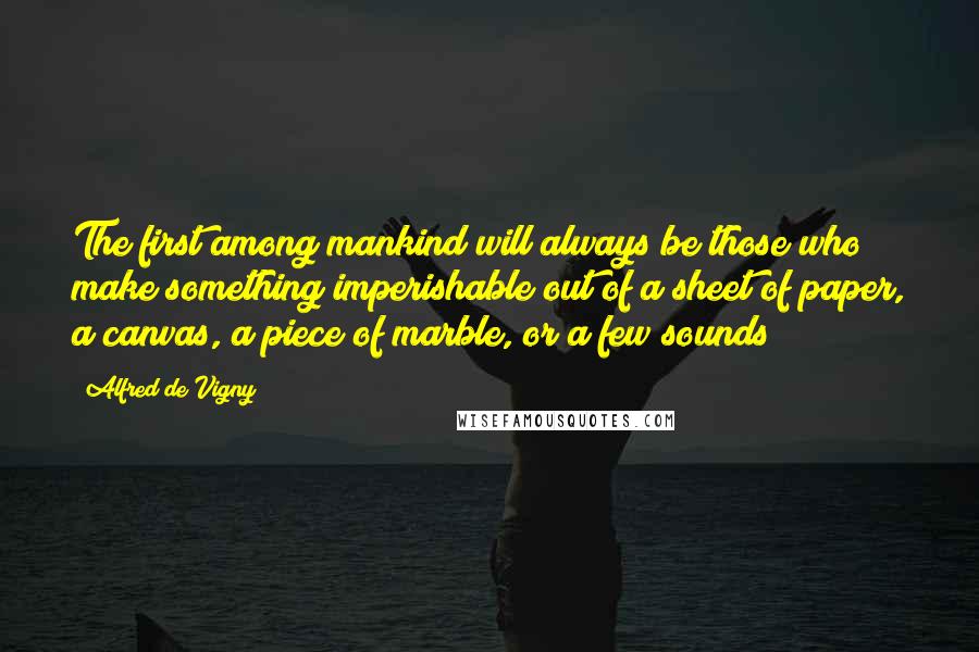 Alfred De Vigny Quotes: The first among mankind will always be those who make something imperishable out of a sheet of paper, a canvas, a piece of marble, or a few sounds