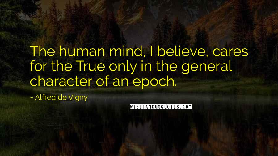 Alfred De Vigny Quotes: The human mind, I believe, cares for the True only in the general character of an epoch.