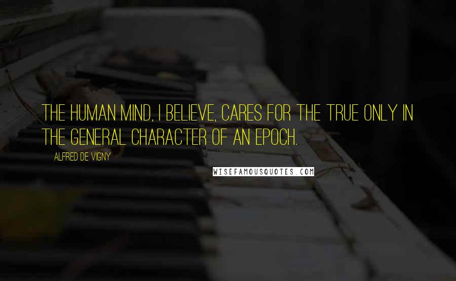 Alfred De Vigny Quotes: The human mind, I believe, cares for the True only in the general character of an epoch.