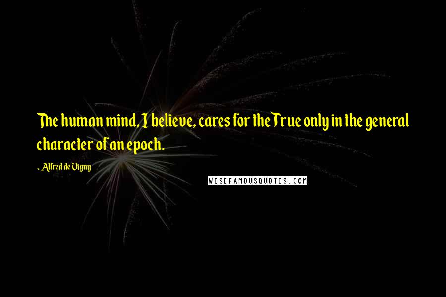 Alfred De Vigny Quotes: The human mind, I believe, cares for the True only in the general character of an epoch.