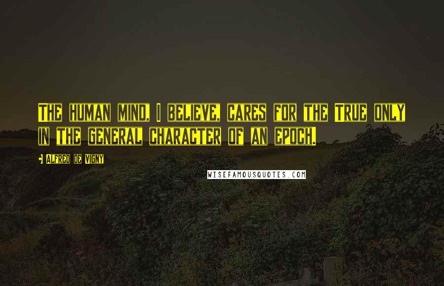 Alfred De Vigny Quotes: The human mind, I believe, cares for the True only in the general character of an epoch.