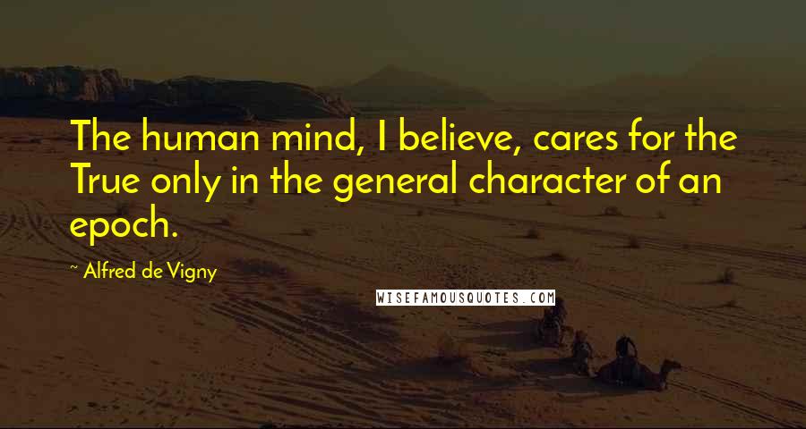 Alfred De Vigny Quotes: The human mind, I believe, cares for the True only in the general character of an epoch.