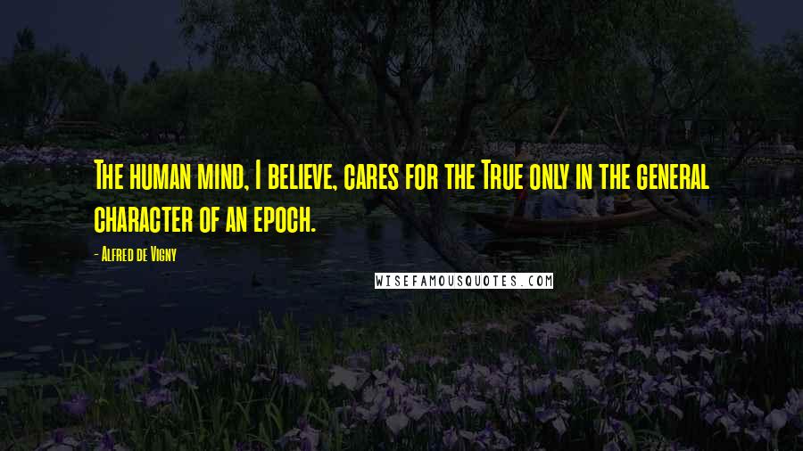 Alfred De Vigny Quotes: The human mind, I believe, cares for the True only in the general character of an epoch.