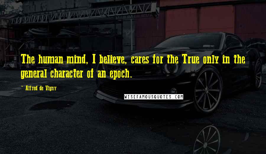 Alfred De Vigny Quotes: The human mind, I believe, cares for the True only in the general character of an epoch.