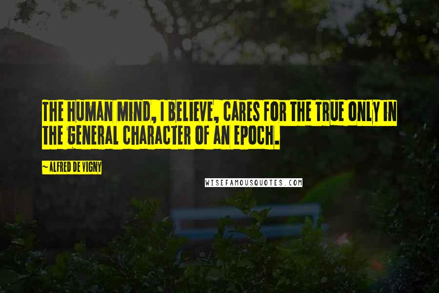 Alfred De Vigny Quotes: The human mind, I believe, cares for the True only in the general character of an epoch.