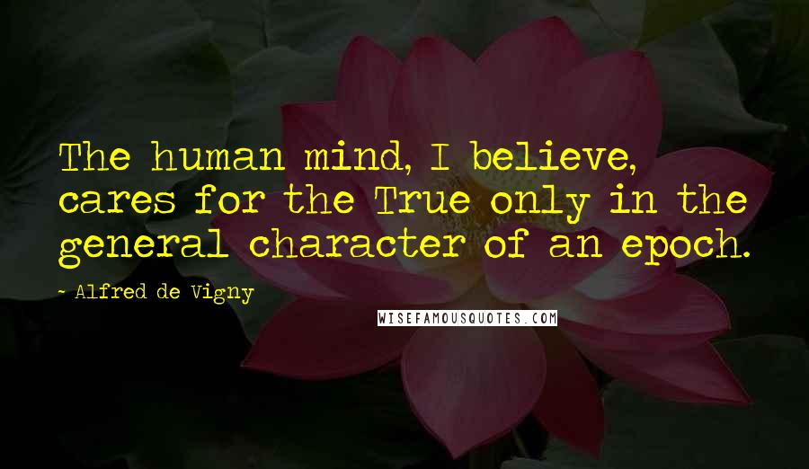 Alfred De Vigny Quotes: The human mind, I believe, cares for the True only in the general character of an epoch.