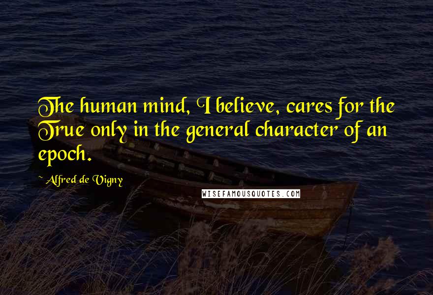 Alfred De Vigny Quotes: The human mind, I believe, cares for the True only in the general character of an epoch.