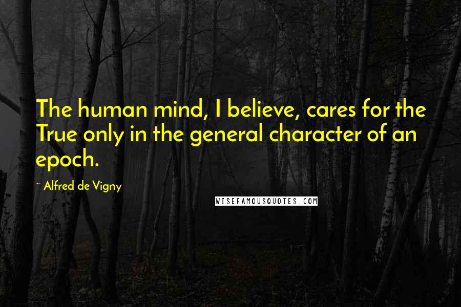 Alfred De Vigny Quotes: The human mind, I believe, cares for the True only in the general character of an epoch.
