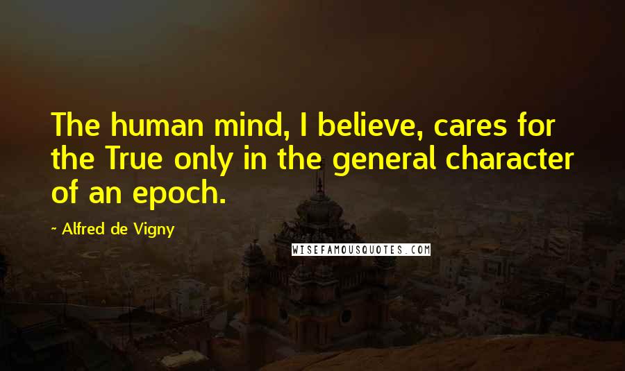 Alfred De Vigny Quotes: The human mind, I believe, cares for the True only in the general character of an epoch.