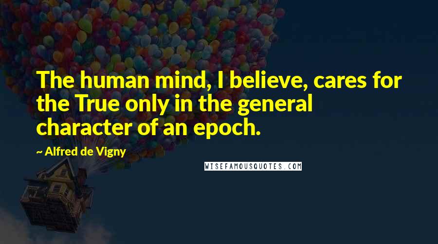 Alfred De Vigny Quotes: The human mind, I believe, cares for the True only in the general character of an epoch.