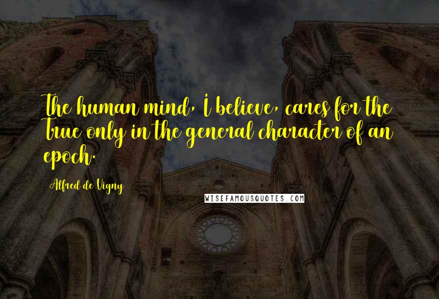 Alfred De Vigny Quotes: The human mind, I believe, cares for the True only in the general character of an epoch.