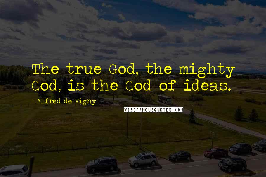 Alfred De Vigny Quotes: The true God, the mighty God, is the God of ideas.