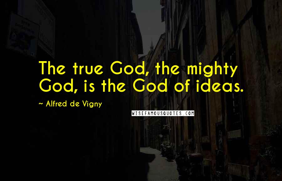 Alfred De Vigny Quotes: The true God, the mighty God, is the God of ideas.