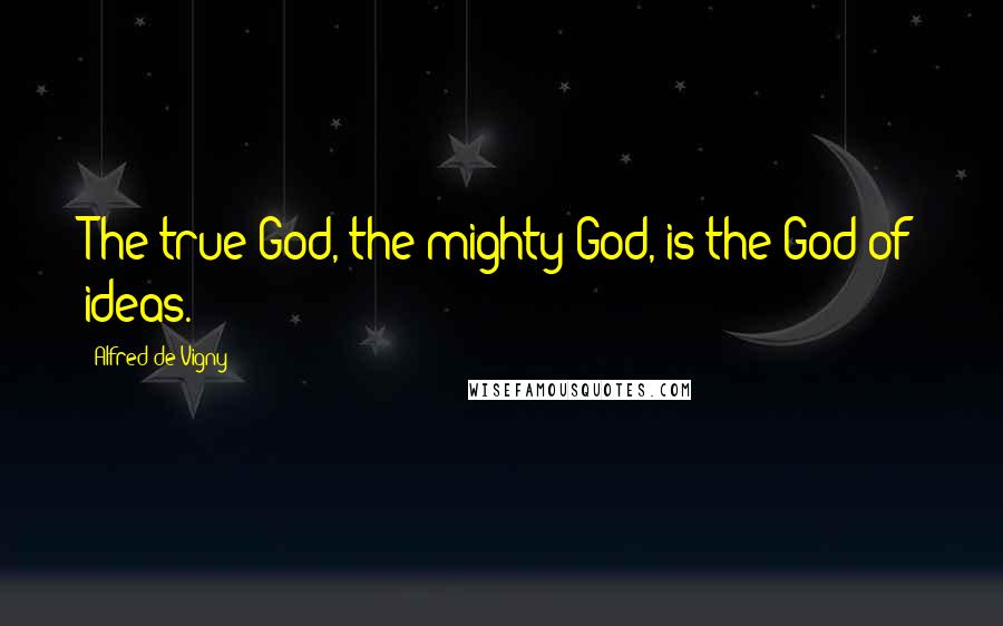 Alfred De Vigny Quotes: The true God, the mighty God, is the God of ideas.