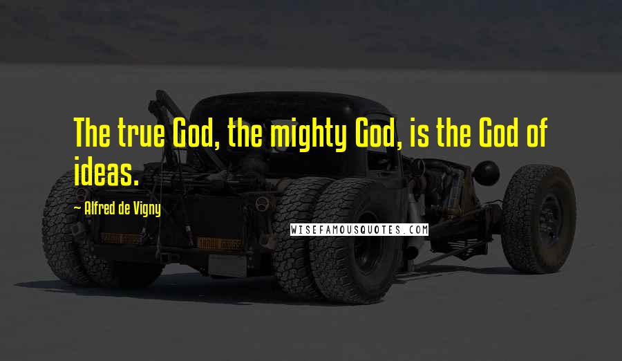 Alfred De Vigny Quotes: The true God, the mighty God, is the God of ideas.