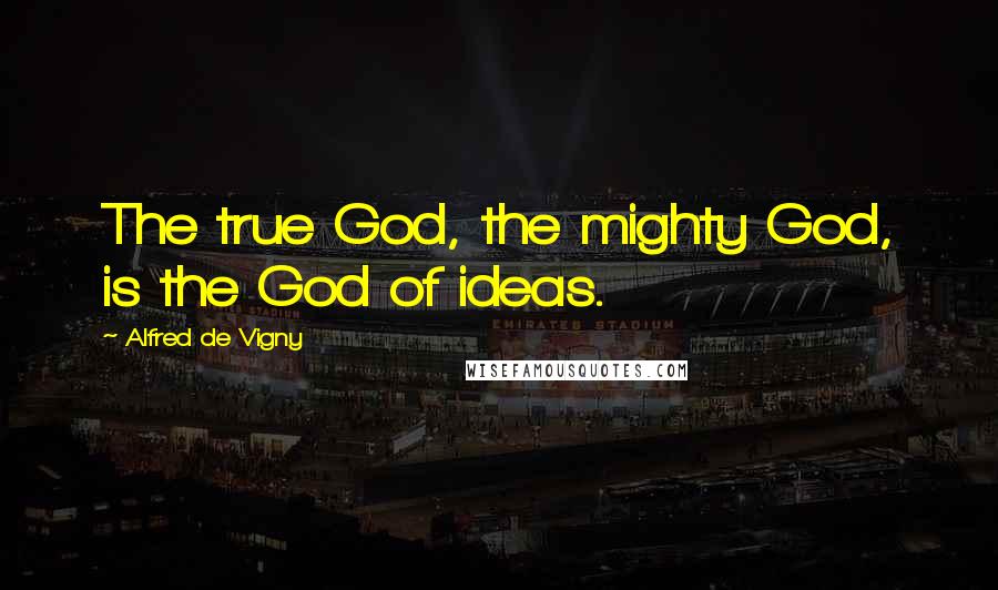Alfred De Vigny Quotes: The true God, the mighty God, is the God of ideas.
