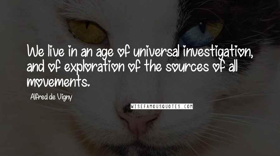 Alfred De Vigny Quotes: We live in an age of universal investigation, and of exploration of the sources of all movements.