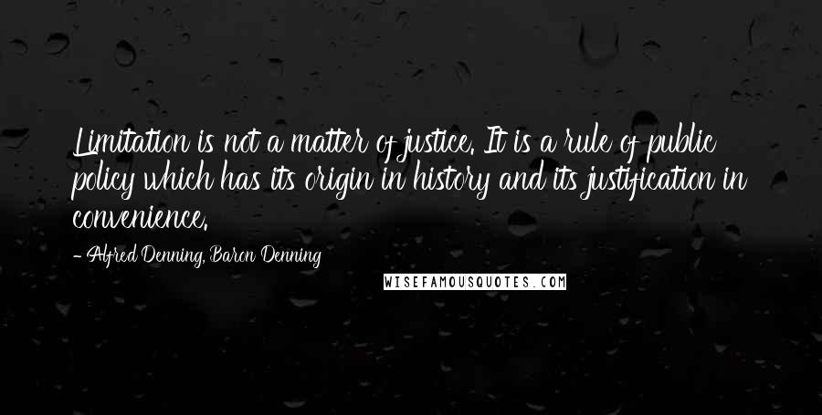 Alfred Denning, Baron Denning Quotes: Limitation is not a matter of justice. It is a rule of public policy which has its origin in history and its justification in convenience.